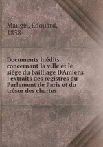 Documents indits concernant la ville et le sige du bailliage D`Amiens : extraits des registres du Parlement de Paris et du trsor des chartes