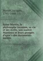 Saint-Martin, le philosophe inconnu, sa vie et ses ecrits, son maitre Martinez et leurs groupes d`apres des documents inedits