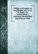 Codigo civil espanol, completado con la Ley de bases, las correcciones y reformas introducidas hasta fin de 1904;