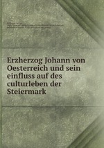 Erzherzog Johann von Oesterreich und sein einfluss auf des culturleben der Steiermark