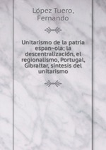 Unitarismo de la patria espanola; la descentralizacion, el regionalismo, Portugal, Gibraltar, sintesis del unitarismo