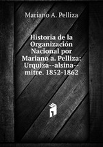Historia de la Organizacin Nacional por Mariano a. Pelliza: Urquiza--alsina--mitre. 1852-1862