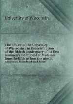 The jubilee of the University of Wisconsin : in the celebration of the fiftieth anniversary of its first commencement, held at Madison, June the fifth to June the ninth, nineteen hundred and four