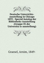 Deutsche Unterrichts-ausstellung in Chicago 1893 : Special-katalog der Bibliotheks-Ausstellung (Gruppe IX der Universitats-ausstellung)