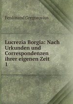 Lucrezia Borgia: Nach Urkunden und Correspondenzen ihrer eigenen Zeit. 1