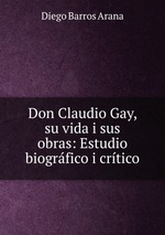 Don Claudio Gay, su vida i sus obras: Estudio biogrfico i crtico