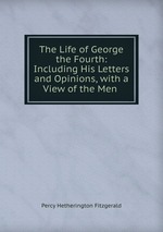 The Life of George the Fourth: Including His Letters and Opinions, with a View of the Men