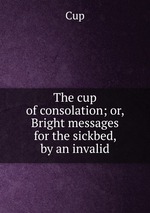 The cup of consolation; or, Bright messages for the sickbed, by an invalid