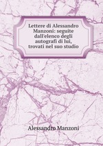 Lettere di Alessandro Manzoni: seguite dall`elenco degli autografi di lui, trovati nel suo studio