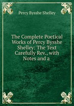 The Complete Poetical Works of Percy Bysshe Shelley: The Text Carefully Rev., with Notes and a