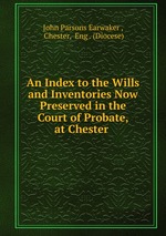 An Index to the Wills and Inventories Now Preserved in the Court of Probate, at Chester