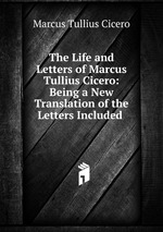 The Life and Letters of Marcus Tullius Cicero: Being a New Translation of the Letters Included