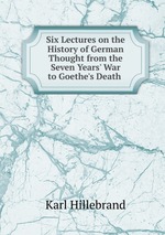Six Lectures on the History of German Thought from the Seven Years` War to Goethe`s Death