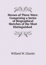 Heroes of Three Wars: Comprising a Series of Biographical Sketches of the Most Distinguished