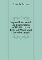 Ingersoll Answered: An Examination of His Discourse Entitled "What Must I Do to be Saved?"