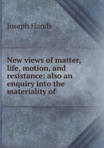 New views of matter, life, motion, and resistance: also an enquiry into the materiality of