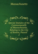 Special Statutes of the Commonwealth of Massachusetts, Relating to the City of Boston, Passed .. 2