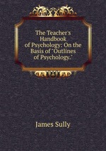 The Teacher`s Handbook of Psychology: On the Basis of "Outlines of Psychology."