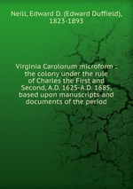 Virginia Carolorum microform : the colony under the rule of Charles the First and Second, A.D. 1625-A.D. 1685, based upon manuscripts and documents of the period