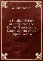 A Smaller History of Rome,from the Earliest Times to the Establishment of the Empire: With a