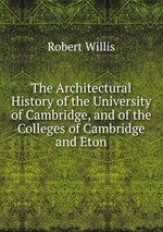 The Architectural History of the University of Cambridge, and of the Colleges of Cambridge and Eton