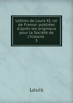Lettres de Louis XI, roi de France: publies d`aprs les originaux pour la Socit de l`histoire .. 3