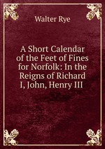 A Short Calendar of the Feet of Fines for Norfolk: In the Reigns of Richard I, John, Henry III