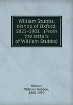 William Stubbs, bishop of Oxford, 1825-1901 : (From the letters of William Stubbs)