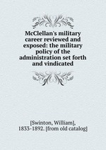 McClellan`s military career reviewed and exposed: the military policy of the administration set forth and vindicated