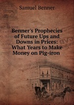 Benner`s Prophecies of Future Ups and Downs in Prices: What Years to Make Money on Pig-iron