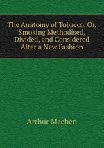 The Anatomy of Tobacco, Or, Smoking Methodised, Divided, and Considered After a New Fashion