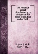The religious aspect of philosophy; a critique of the bases of conduct and of faith