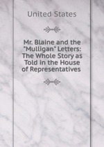 Mr. Blaine and the "Mulligan" Letters: The Whole Story as Told in the House of Representatives