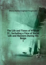 The Life and Times of William IV.: Including a View of Social Life and Manners During His Reign. 1
