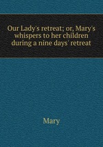 Our Lady`s retreat; or, Mary`s whispers to her children during a nine days` retreat