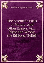 The Scientific Basis of Morals: And Other Essays, Viz. : Right and Wrong, the Ethics of Belief