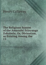 The Religious System of the Amazulu: Izinyanga Zokubula; Or, Divination, as Existing Among the .. 15