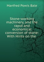 Stone-working machinery, and the rapid and economical conversion of stone: With Hints on the