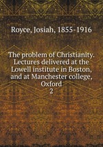 The problem of Christianity. Lectures delivered at the Lowell institute in Boston, and at Manchester college, Oxford. 2