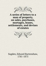 A series of letters to a man of property, on sales, purchases, mortages, leases, settlements, and devises of estates