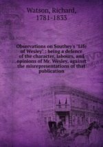 Observations on Southey`s "Life of Wesley" : being a defence of the character, labours, and opinions of Mr. Wesley, against the misrepresentations of that publication