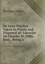 Sir Lyon Playfair Taken to Pieces and Disposed of: Likewise Sir Charles W. Dilke, Bart., Being a