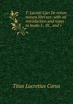 T. Lucreti Cari De rerum natura libri sex: with an introduction and notes to books I., III., and v