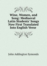 Wine, Women, and Song: Mediaeval Latin Students` Songs Now First Translated Into English Verse