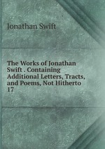 The Works of Jonathan Swift . Containing Additional Letters, Tracts, and Poems, Not Hitherto .. 17