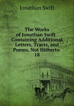 The Works of Jonathan Swift . Containing Additional Letters, Tracts, and Poems, Not Hitherto .. 18