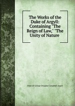 The Works of the Duke of Argyll: Containing "The Reign of Law," "The Unity of Nature