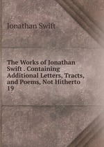 The Works of Jonathan Swift . Containing Additional Letters, Tracts, and Poems, Not Hitherto .. 19