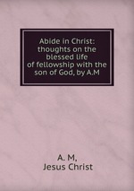 Abide in Christ: thoughts on the blessed life of fellowship with the son of God, by A.M
