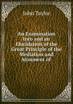 An Examination Into and an Elucidation of the Great Principle of the Mediation and Atonment of